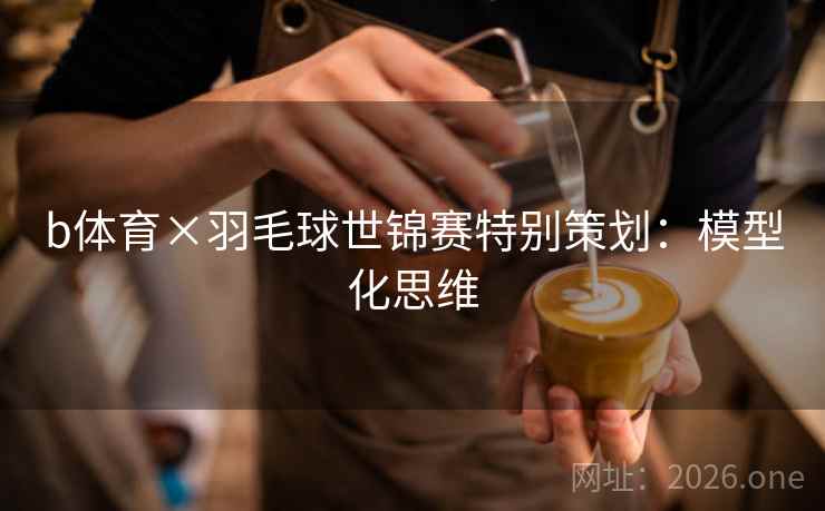 b体育×羽毛球世锦赛特别策划:模型化思维 b体育×羽毛球世锦赛特别策划:模型化思维