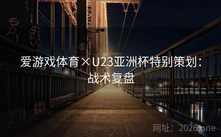 爱游戏体育×U23亚洲杯特别策划：战术复盘