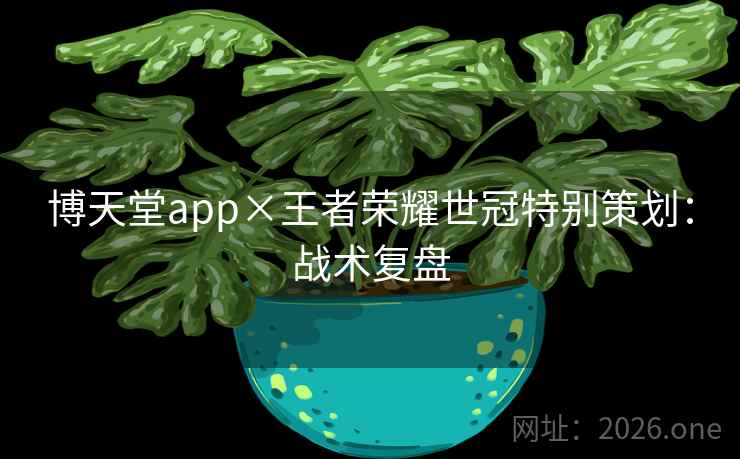 博天堂app×王者荣耀世冠特别策划：战术复盘