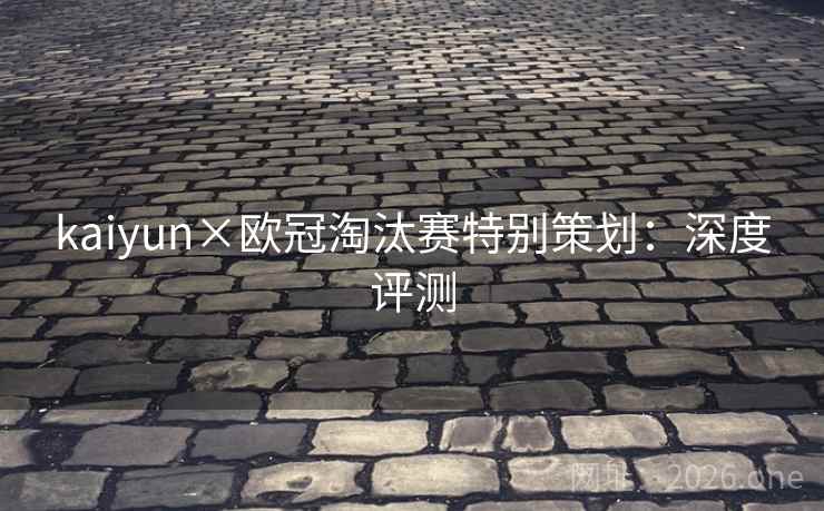 kaiyun×欧冠淘汰赛特别策划：深度评测